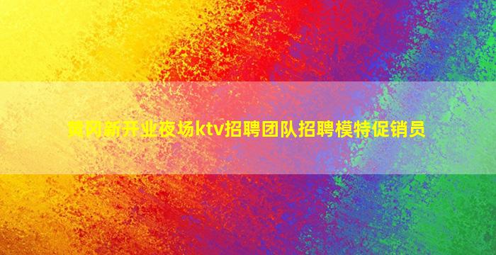 黄冈新开业夜场ktv招聘团队招聘模特促销员